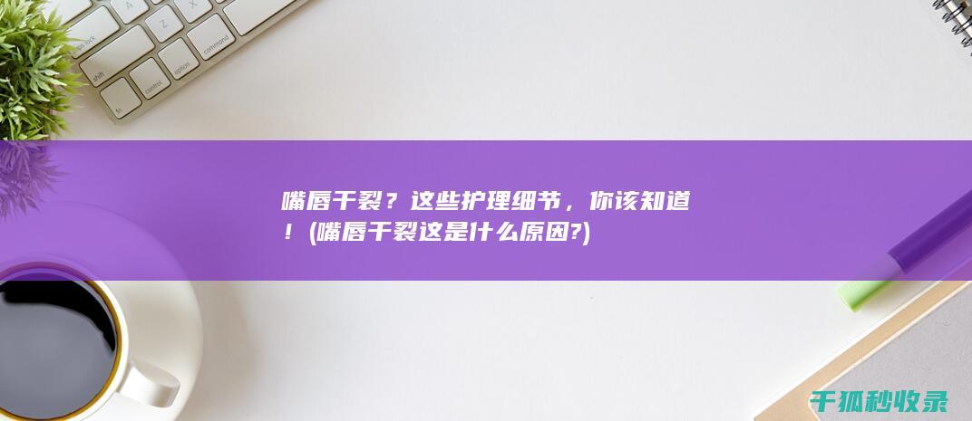 嘴唇干裂？这些护理细节，你该知道！ (嘴唇干裂这是什么原因?)