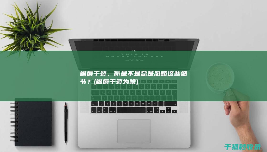 嘴唇干裂，你是不是总是忽略这些细节？ (嘴唇干裂为啥)