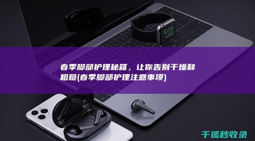 春季脚部护理秘籍，让你告别干燥和粗糙 (春季脚部护理注意事项)