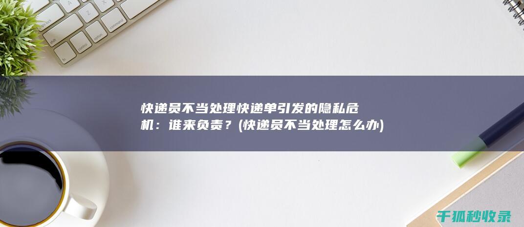 快递员不当处理快递单引发的隐私危机：谁来负责？ (快递员不当处理怎么办)