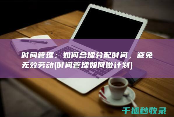 时间管理：如何合理分配时间，避免无效劳动 (时间管理如何做计划)