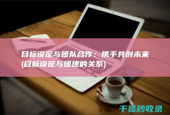 目标设定与团队合作：携手共创未来 (目标设定与团建的关系)